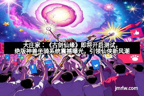 大庄家：《古剑仙缘》即将开启测试，绝版神兽坐骑系统震撼曝光，引领仙侠新风潮